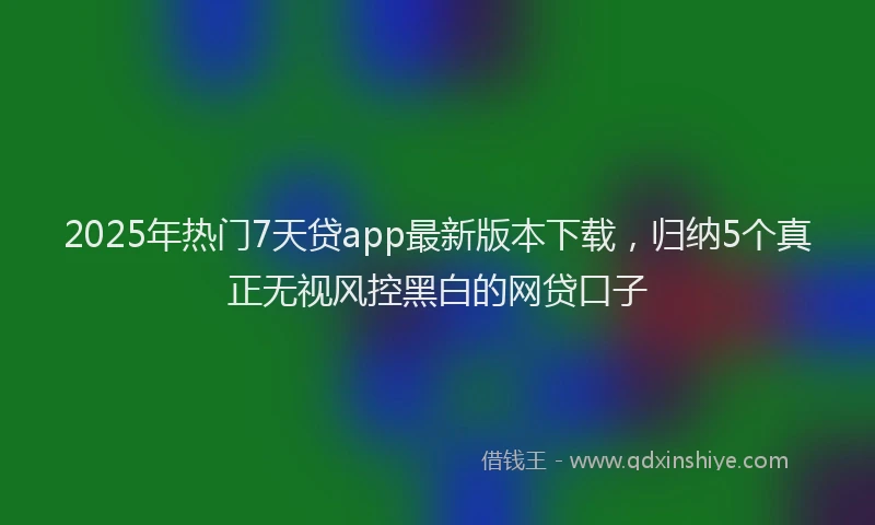 2025年热门7天贷app最新版本下载，归纳5个真正无视风控黑白的网贷口子