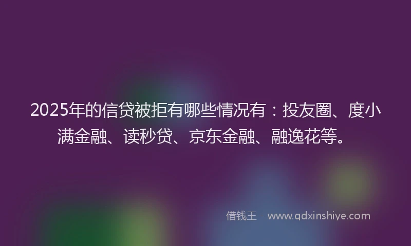 2025年的信贷被拒有哪些情况有：投友圈、度小满金融、读秒贷、京东金融、融逸花等。