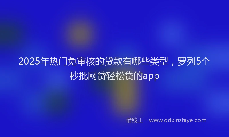 2025年热门免审核的贷款有哪些类型，罗列5个秒批网贷轻松贷的app