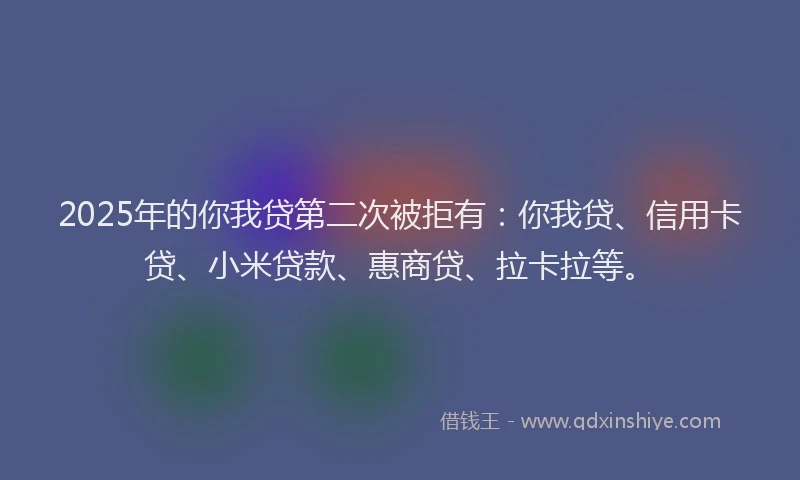 2025年的你我贷第二次被拒有：你我贷、信用卡贷、小米贷款、惠商贷、拉卡拉等。