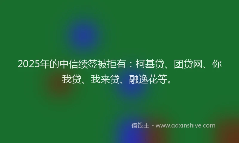2025年的中信续签被拒有：柯基贷、团贷网、你我贷、我来贷、融逸花等。