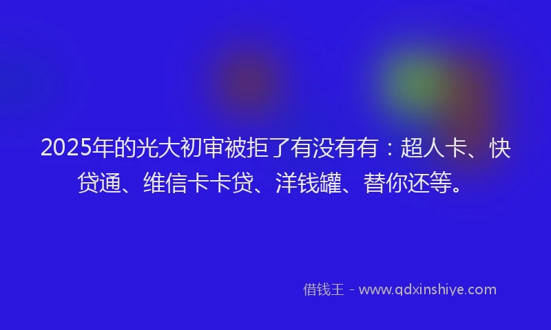 2025年的光大初审被拒了有没有有：超人卡、快贷通、维信卡卡贷、洋钱罐、替你还等。