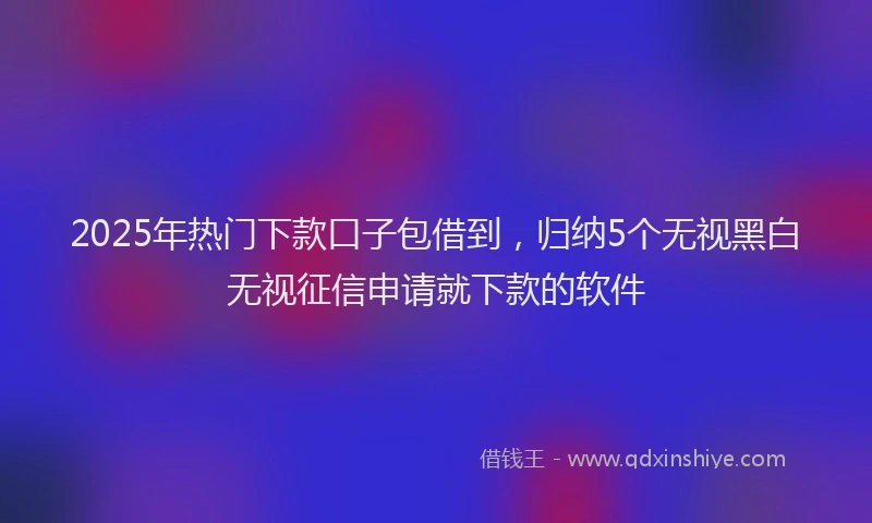 2025年热门下款口子包借到，归纳5个无视黑白无视征信申请就下款的软件