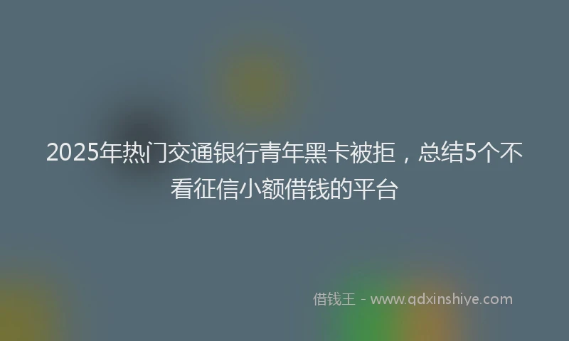 2025年热门交通银行青年黑卡被拒，总结5个不看征信小额借钱的平台