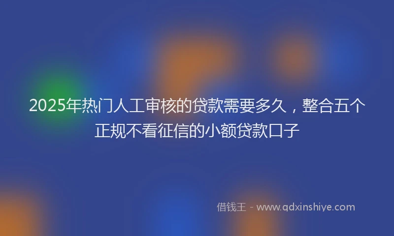 2025年热门人工审核的贷款需要多久，整合五个正规不看征信的小额贷款口子