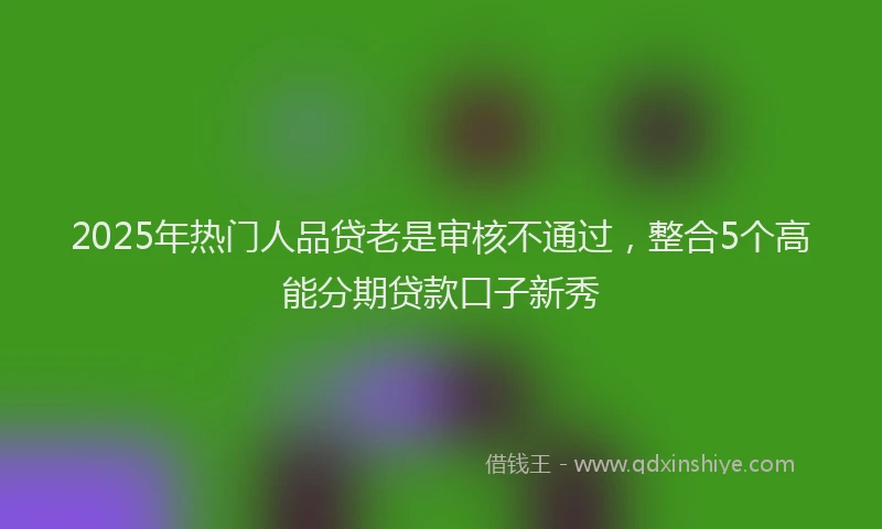 2025年热门人品贷老是审核不通过，整合5个高能分期贷款口子新秀