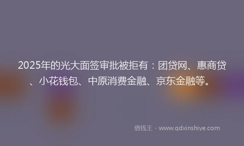 2025年的光大面签审批被拒有：团贷网、惠商贷、小花钱包、中原消费金融、京东金融等。