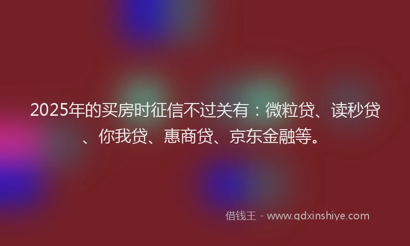 2025年的买房时征信不过关有：微粒贷、读秒贷、你我贷、惠商贷、京东金融等。