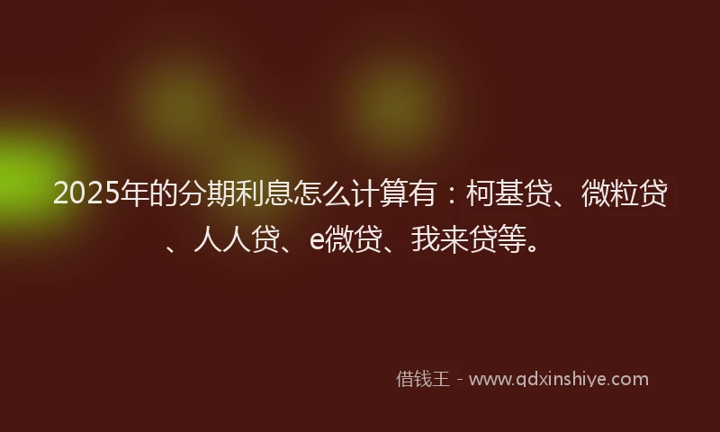 2025年的分期利息怎么计算有：柯基贷、微粒贷、人人贷、e微贷、我来贷等。