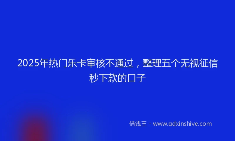 2025年热门乐卡审核不通过，整理五个无视征信秒下款的口子
