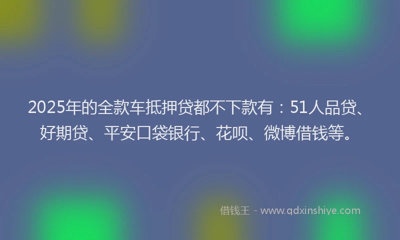 2025年的全款车抵押贷都不下款有：51人品贷、好期贷、平安口袋银行、花呗、微博借钱等。