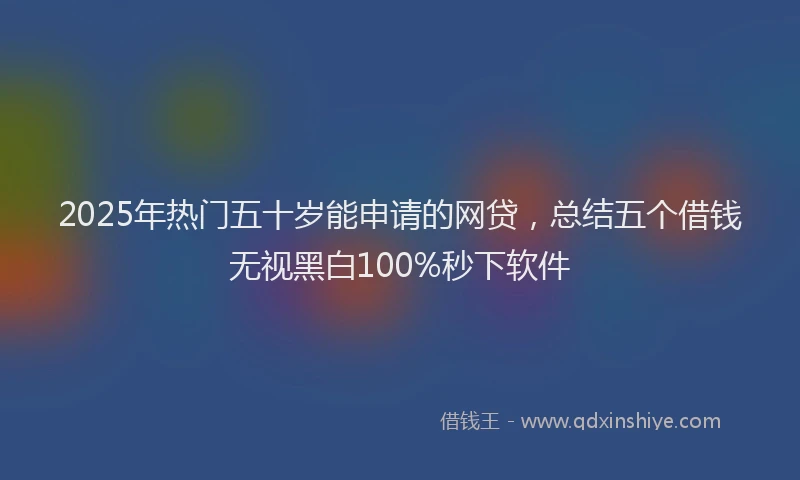 2025年热门五十岁能申请的网贷，总结五个借钱无视黑白100%秒下软件