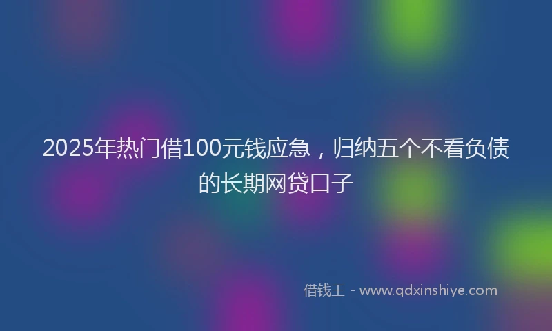 2025年热门借100元钱应急，归纳五个不看负债的长期网贷口子