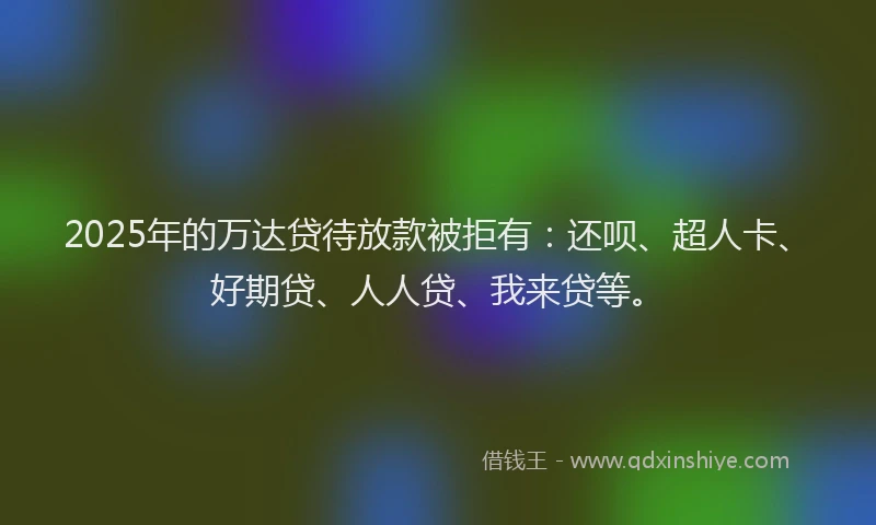 2025年的万达贷待放款被拒有：还呗、超人卡、好期贷、人人贷、我来贷等。