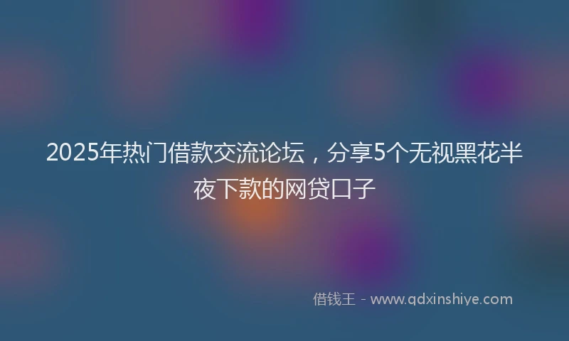 2025年热门借款交流论坛，分享5个无视黑花半夜下款的网贷口子
