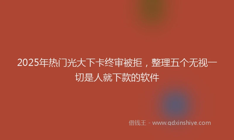 2025年热门光大下卡终审被拒，整理五个无视一切是人就下款的软件