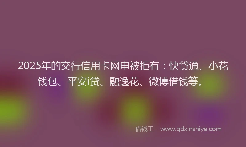 2025年的交行信用卡网申被拒有：快贷通、小花钱包、平安i贷、融逸花、微博借钱等。