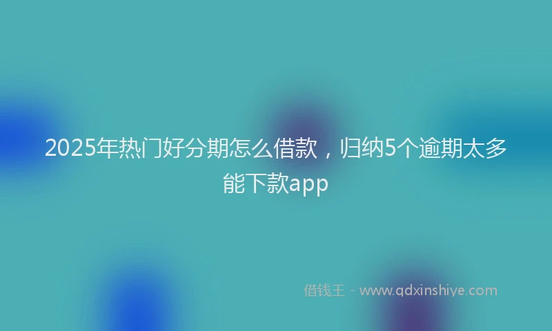 2025年热门好分期怎么借款，归纳5个逾期太多能下款app