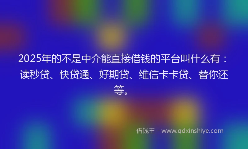 2025年的不是中介能直接借钱的平台叫什么有：读秒贷、快贷通、好期贷、维信卡卡贷、替你还等。