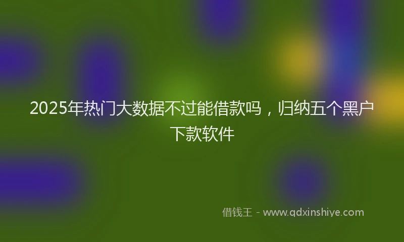2025年热门大数据不过能借款吗，归纳五个黑户下款软件