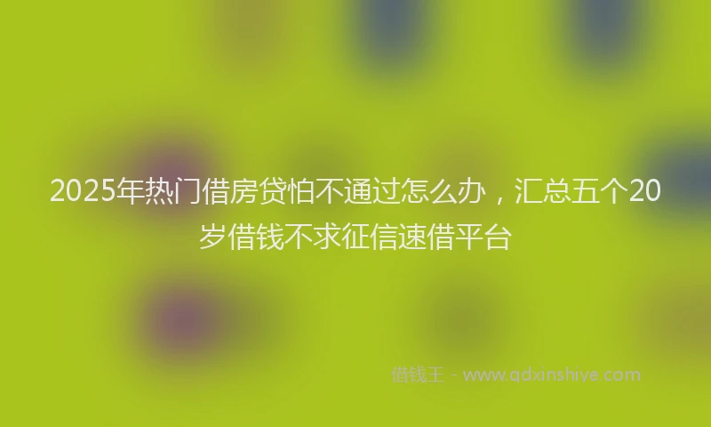 2025年热门借房贷怕不通过怎么办，汇总五个20岁借钱不求征信速借平台