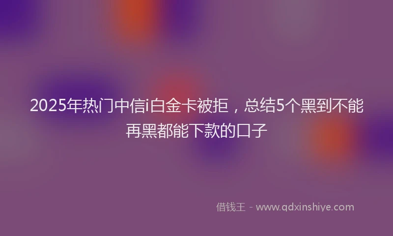 2025年热门中信i白金卡被拒，总结5个黑到不能再黑都能下款的口子
