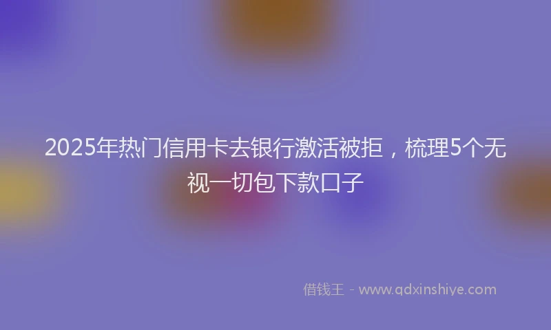 2025年热门信用卡去银行激活被拒，梳理5个无视一切包下款口子