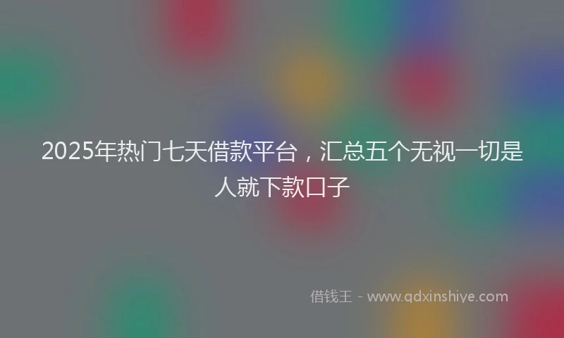 2025年热门七天借款平台，汇总五个无视一切是人就下款口子