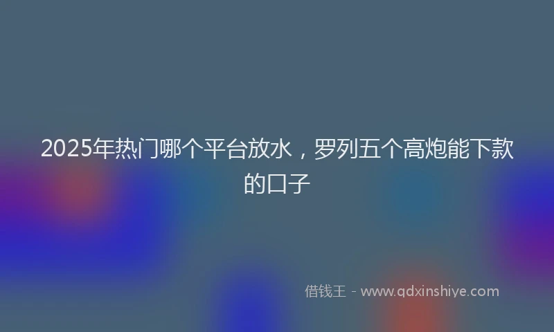 2025年热门哪个平台放水，罗列五个高炮能下款的口子
