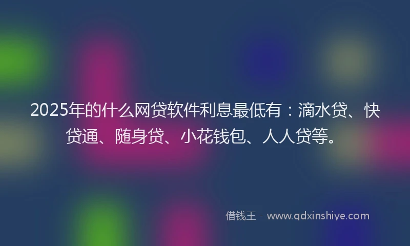 2025年的什么网贷软件利息最低有：滴水贷、快贷通、随身贷、小花钱包、人人贷等。