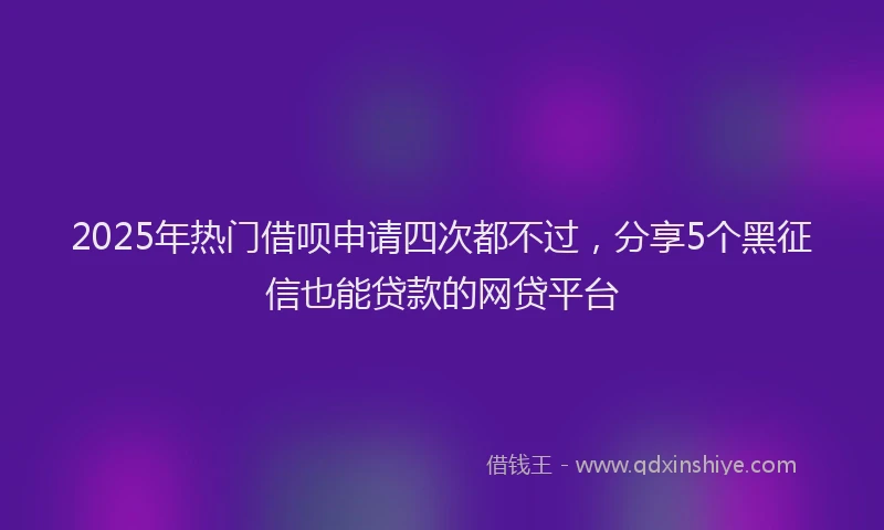 2025年热门借呗申请四次都不过，分享5个黑征信也能贷款的网贷平台