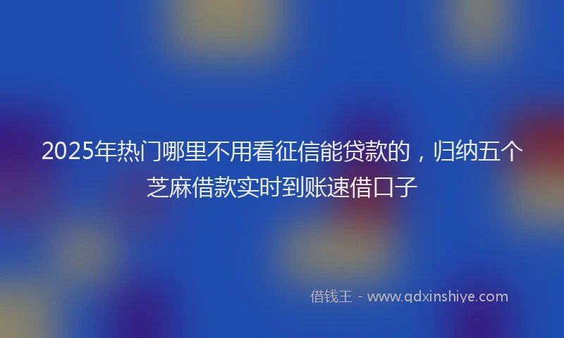 2025年热门哪里不用看征信能贷款的，归纳五个芝麻借款实时到账速借口子