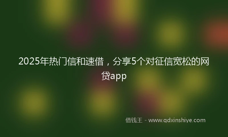 2025年热门信和速借，分享5个对征信宽松的网贷app