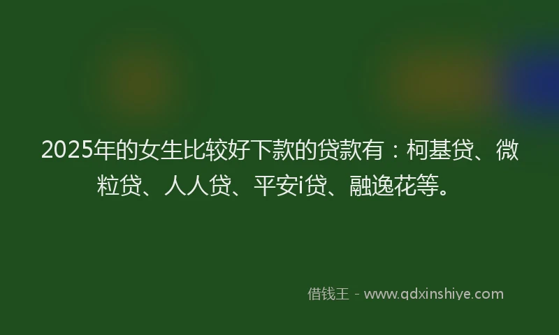 2025年的女生比较好下款的贷款有：柯基贷、微粒贷、人人贷、平安i贷、融逸花等。