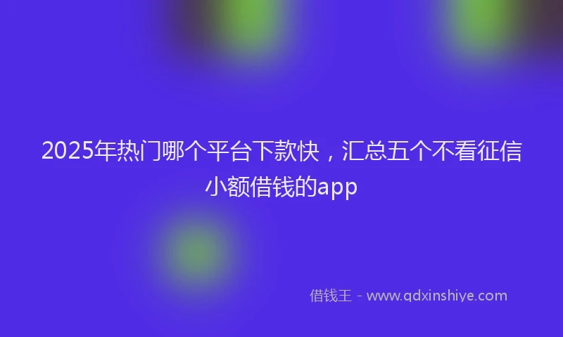 2025年热门哪个平台下款快，汇总五个不看征信小额借钱的app
