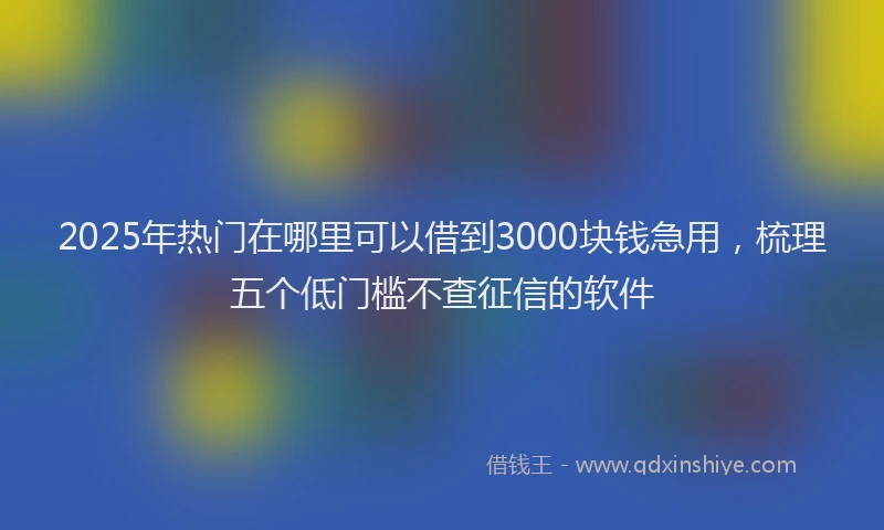 2025年热门在哪里可以借到3000块钱急用，梳理五个低门槛不查征信的软件