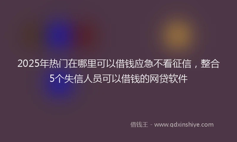 2025年热门在哪里可以借钱应急不看征信，整合5个失信人员可以借钱的网贷软件