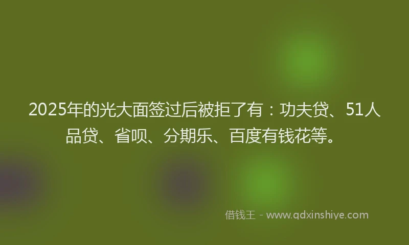 2025年的光大面签过后被拒了有：功夫贷、51人品贷、省呗、分期乐、百度有钱花等。