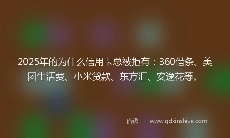 2025年的为什么信用卡总被拒有：360借条、美团生活费、小米贷款、东方汇、安逸花等。