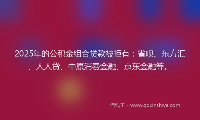 2025年的公积金组合贷款被拒有：省呗、东方汇、人人贷、中原消费金融、京东金融等。