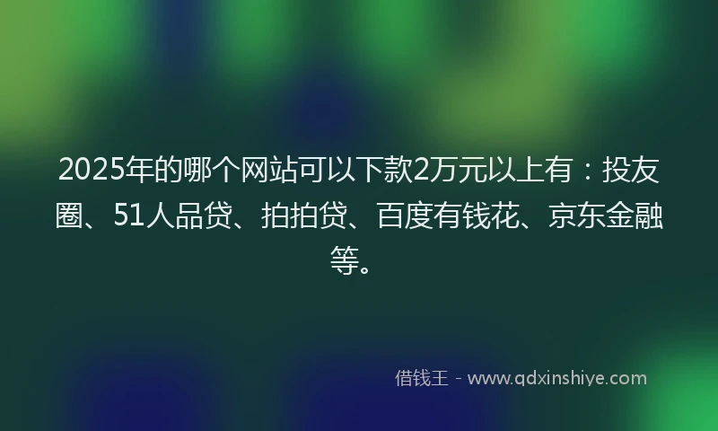 2025年的哪个网站可以下款2万元以上有：投友圈、51人品贷、拍拍贷、百度有钱花、京东金融等。