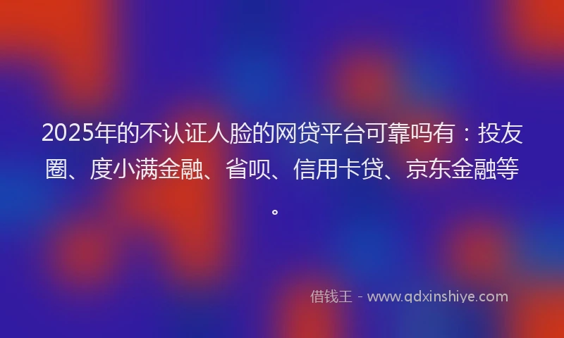 2025年的不认证人脸的网贷平台可靠吗有：投友圈、度小满金融、省呗、信用卡贷、京东金融等。