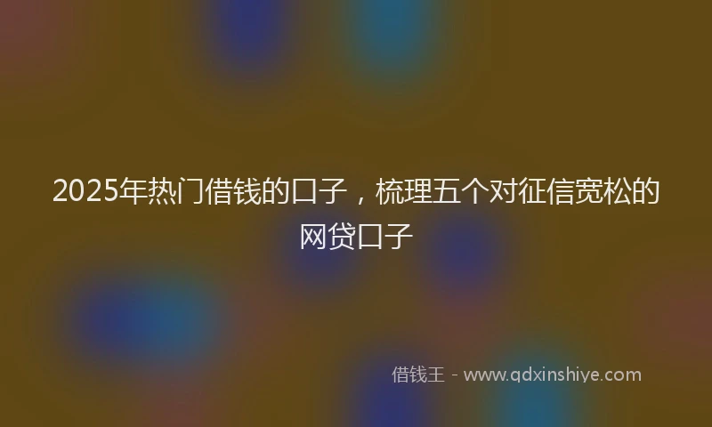 2025年热门借钱的口子，梳理五个对征信宽松的网贷口子