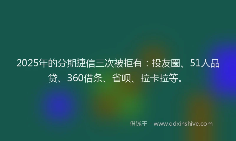 2025年的分期捷信三次被拒有：投友圈、51人品贷、360借条、省呗、拉卡拉等。