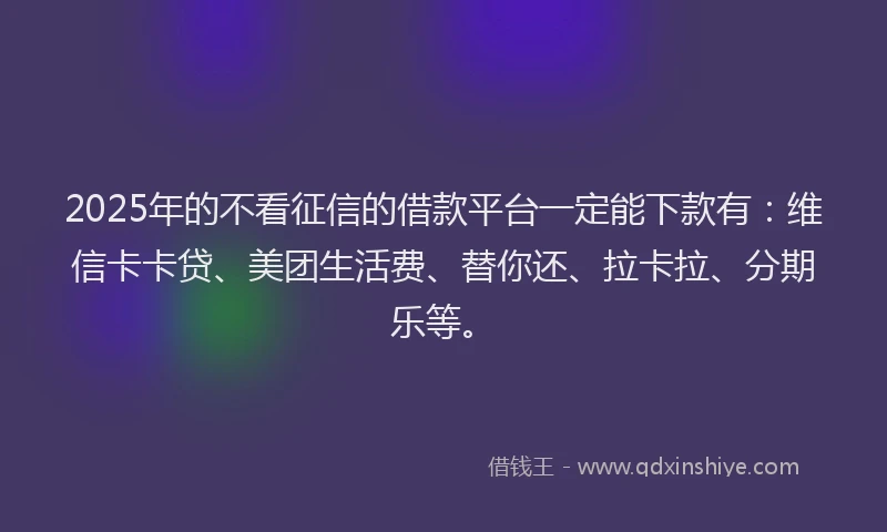 2025年的不看征信的借款平台一定能下款有：维信卡卡贷、美团生活费、替你还、拉卡拉、分期乐等。