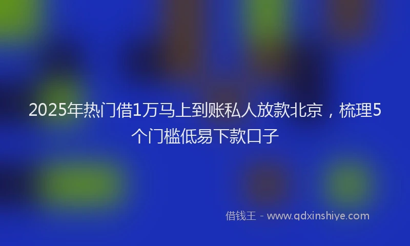 2025年热门借1万马上到账私人放款北京，梳理5个门槛低易下款口子