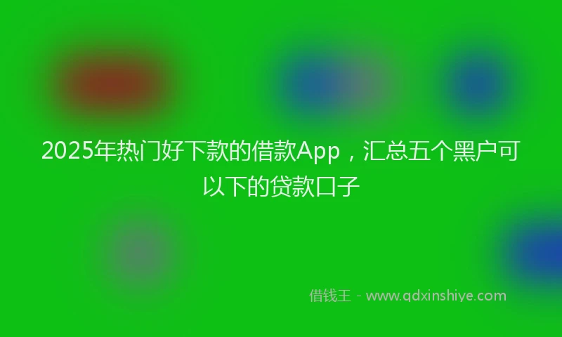 2025年热门好下款的借款App，汇总五个黑户可以下的贷款口子