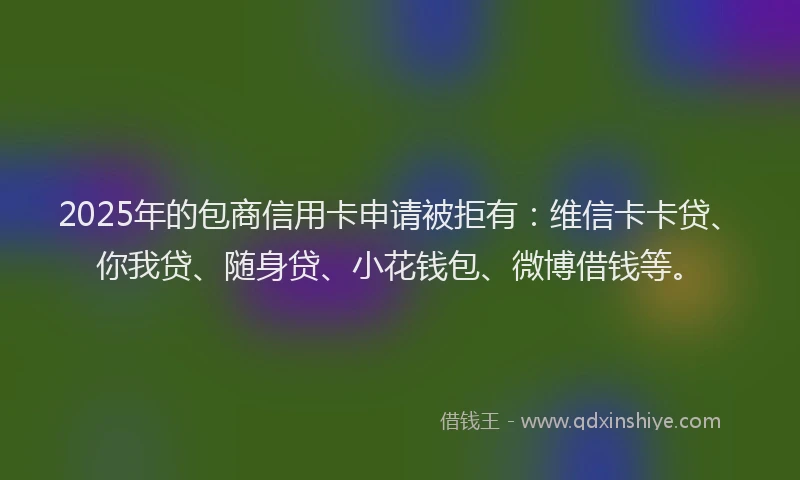 2025年的包商信用卡申请被拒有：维信卡卡贷、你我贷、随身贷、小花钱包、微博借钱等。