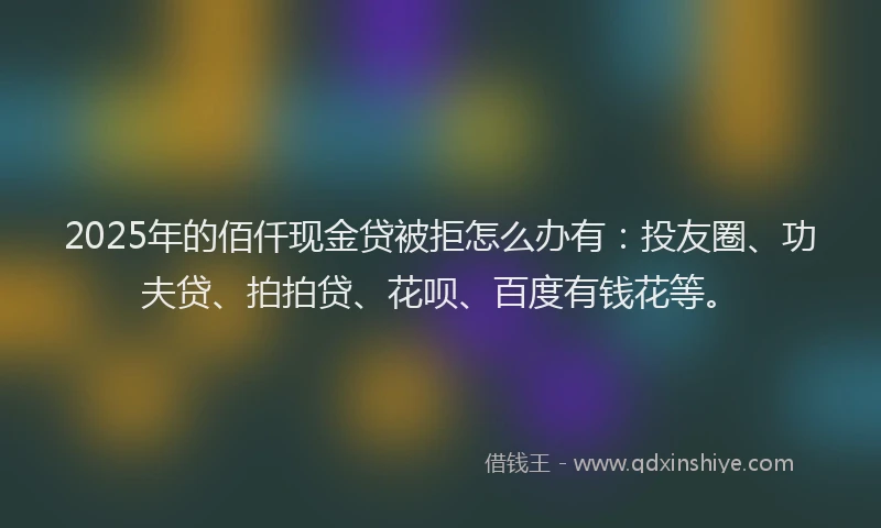 2025年的佰仟现金贷被拒怎么办有：投友圈、功夫贷、拍拍贷、花呗、百度有钱花等。