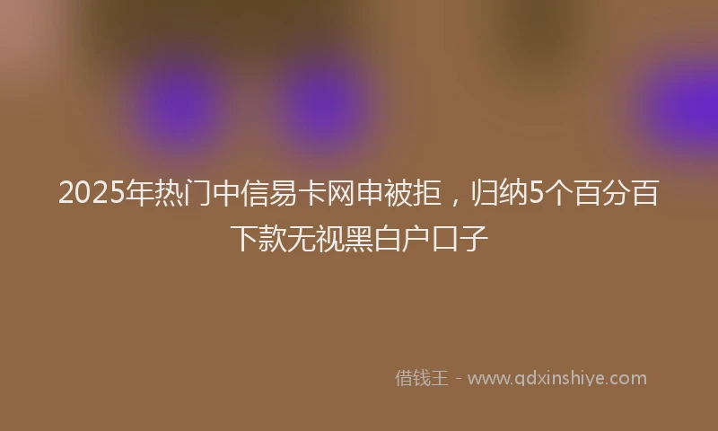 2025年热门中信易卡网申被拒，归纳5个百分百下款无视黑白户口子